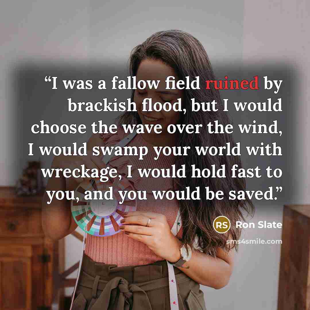 “I was a fallow field ruined by brackish flood, but I would choose the wave over the wind, I would swamp your world with wreckage, I would hold fast to you, and you would be saved.” quote by Ron Slate