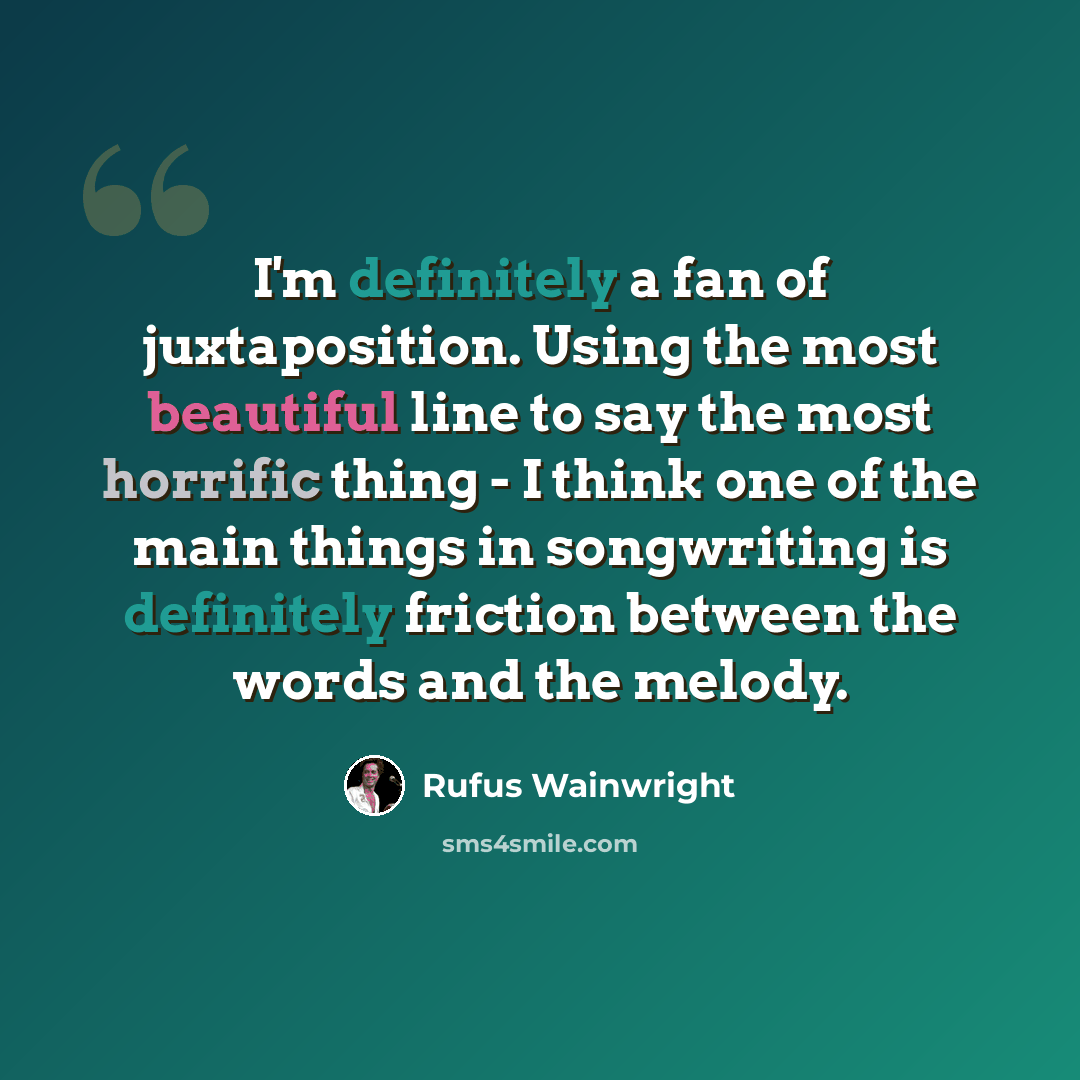 “I'm definitely a fan of juxtaposition. Using the most beautiful line to say the most horrific thing - I think one of the main things in songwriting is definitely friction between the words and the melody.” quote by Rufus Wainwright