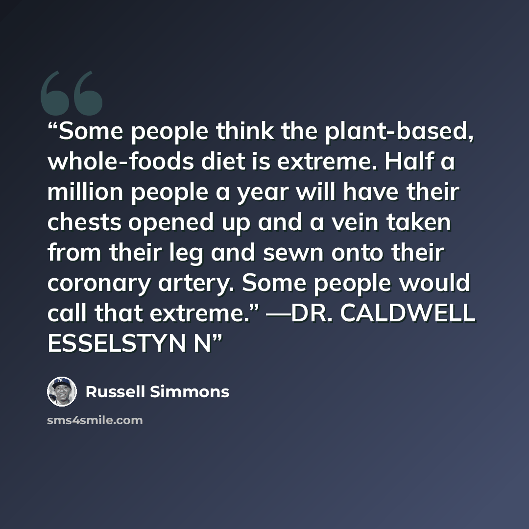 “Some people think the plant-based, whole-foods diet is extreme. Half a million people a year will have their chests opened up and a vein taken from their leg and sewn onto their coronary artery. Some people would call that extreme.” —DR. CALDWELL ESSELSTYN N” quote by Russell Simmons