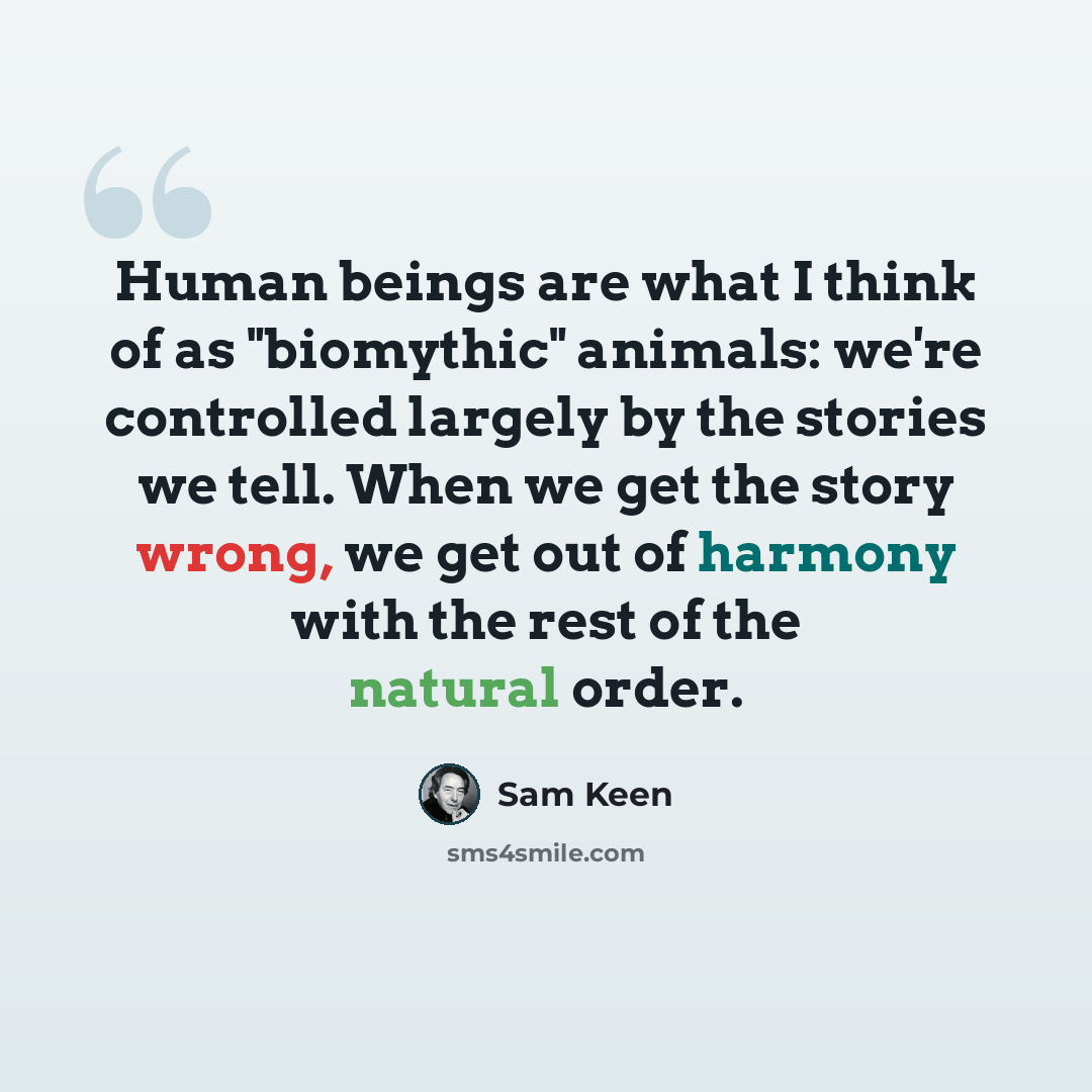 “Human beings are what I think of as "biomythic" animals: we're controlled largely by the stories we tell. When we get the story wrong, we get out of harmony with the rest of the natural order.” quote by Sam Keen
