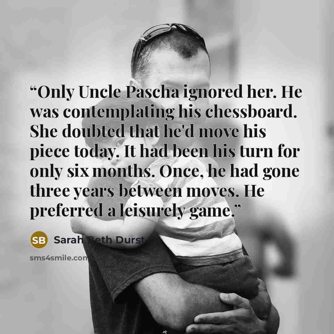 “Only Uncle Pascha ignored her. He was contemplating his chessboard. She doubted that he'd move his piece today. It had been his turn for only six months. Once, he had gone three years between moves. He preferred a leisurely game.” quote by Sarah Beth Durst