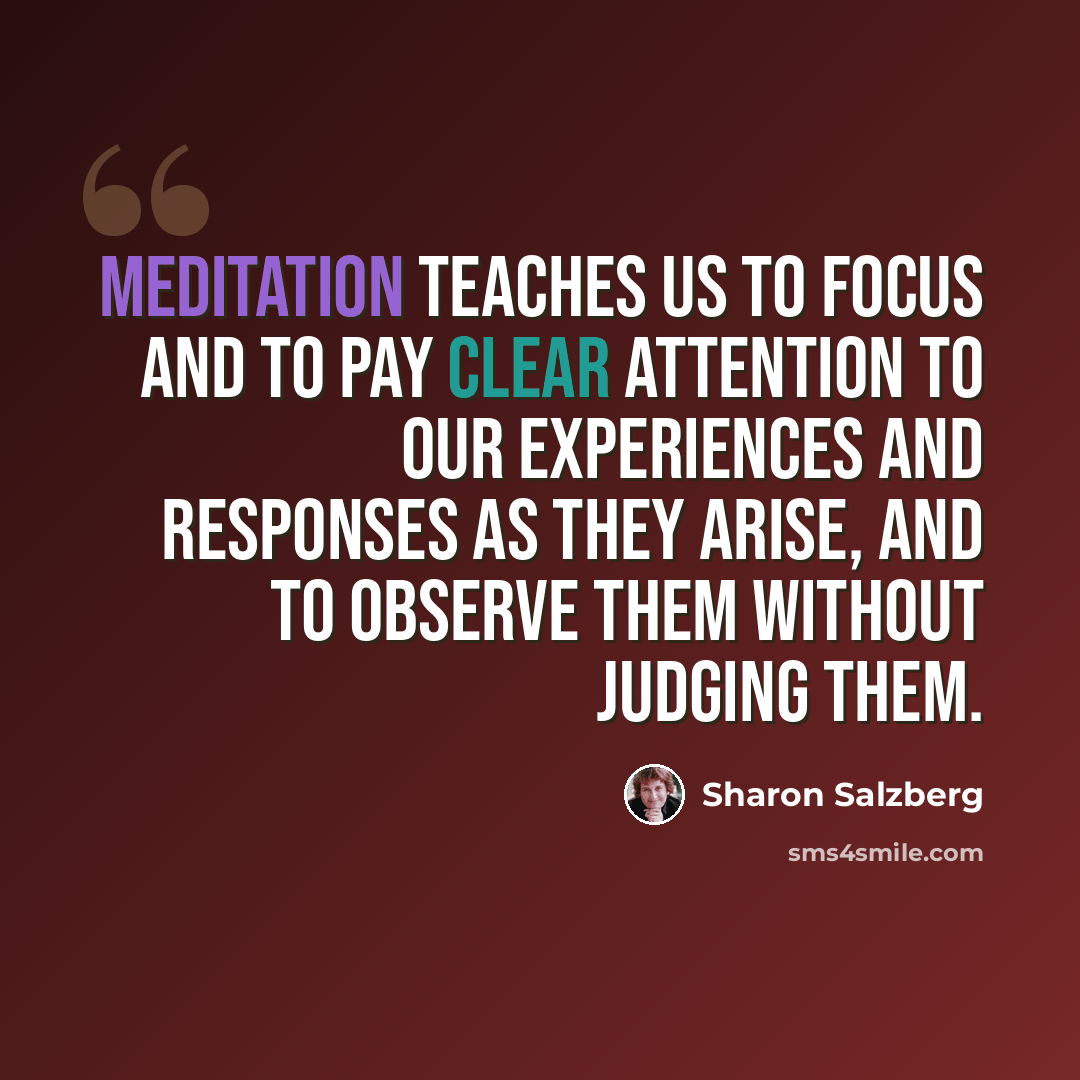 “Meditation teaches us to focus and to pay clear attention to our experiences and responses as they arise, and to observe them without judging them.” quote by Sharon Salzberg