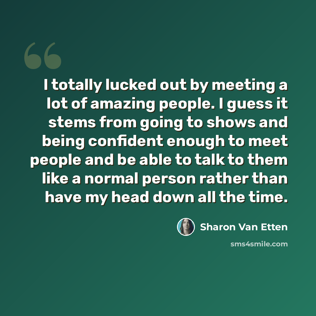 “I totally lucked out by meeting a lot of amazing people. I guess it stems from going to shows and being confident enough to meet people and be able to talk to them like a normal person rather than have my head down all the time.” quote by Sharon Van Etten