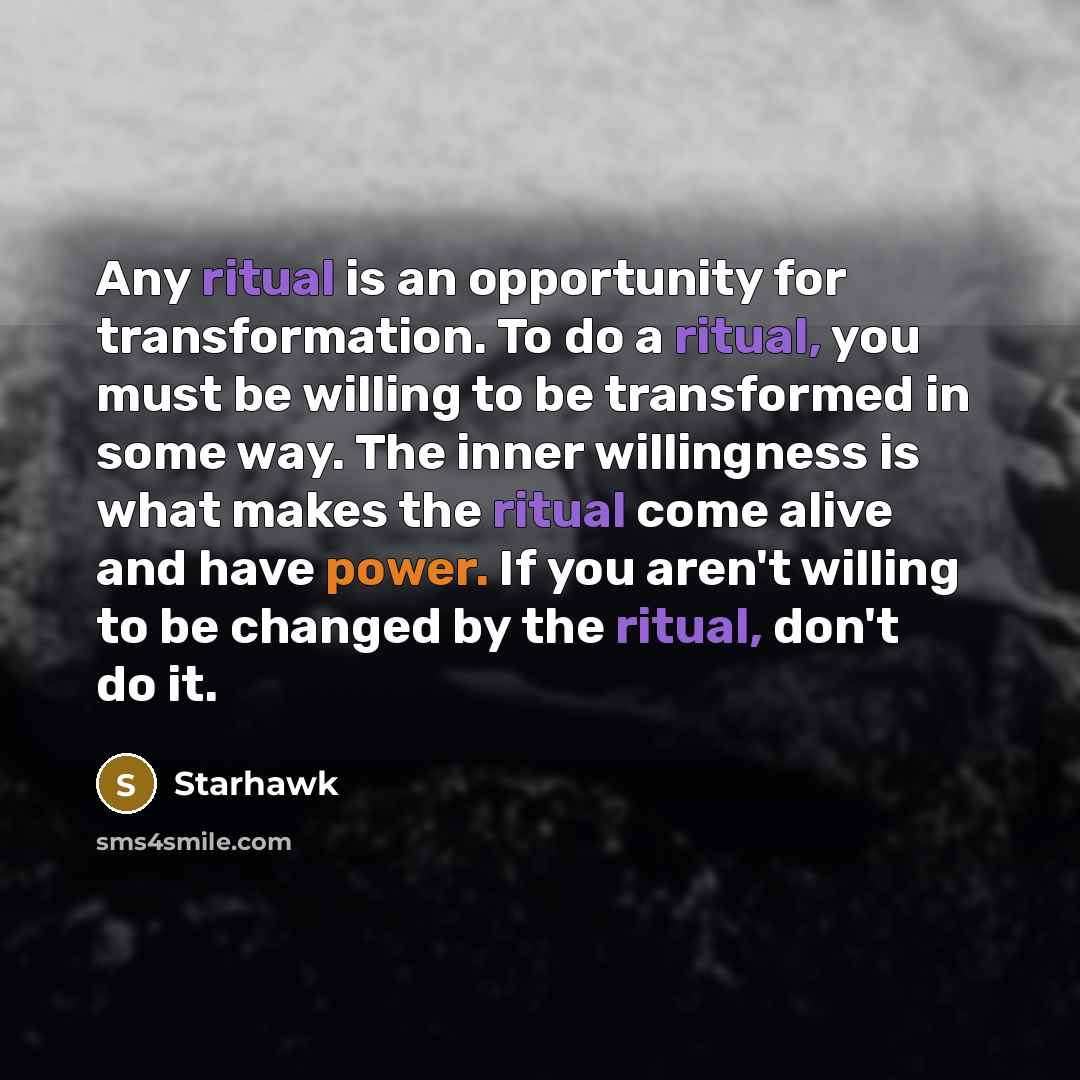 “Any ritual is an opportunity for transformation. To do a ritual, you must be willing to be transformed in some way. The inner willingness is what makes the ritual come alive and have power. If you aren't willing to be changed by the ritual, don't do it.” quote by Starhawk