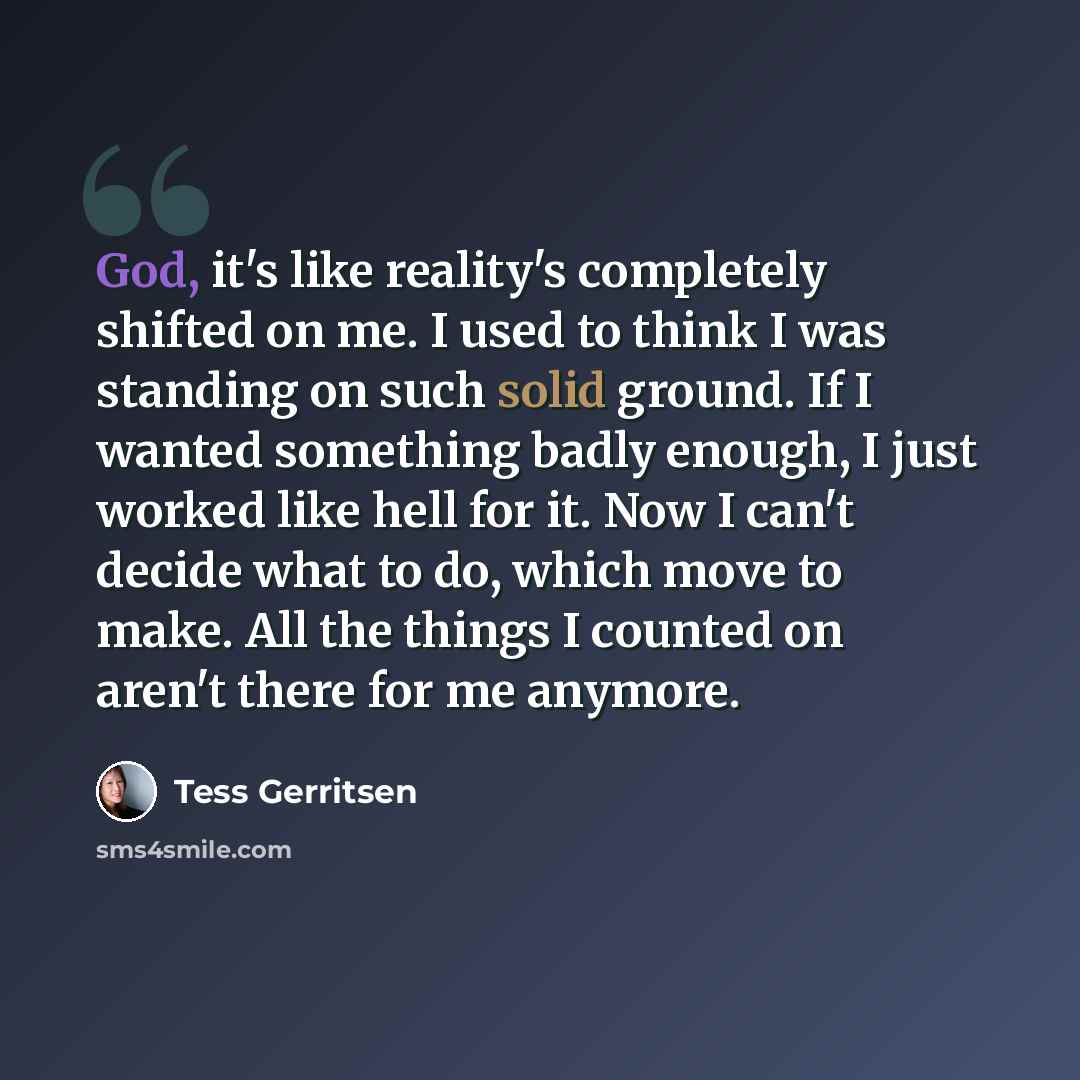“God, it's like reality's completely shifted on me. I used to think I was standing on such solid ground. If I wanted something badly enough, I just worked like hell for it. Now I can't decide what to do, which move to make. All the things I counted on aren't there for me anymore.” quote by Tess Gerritsen