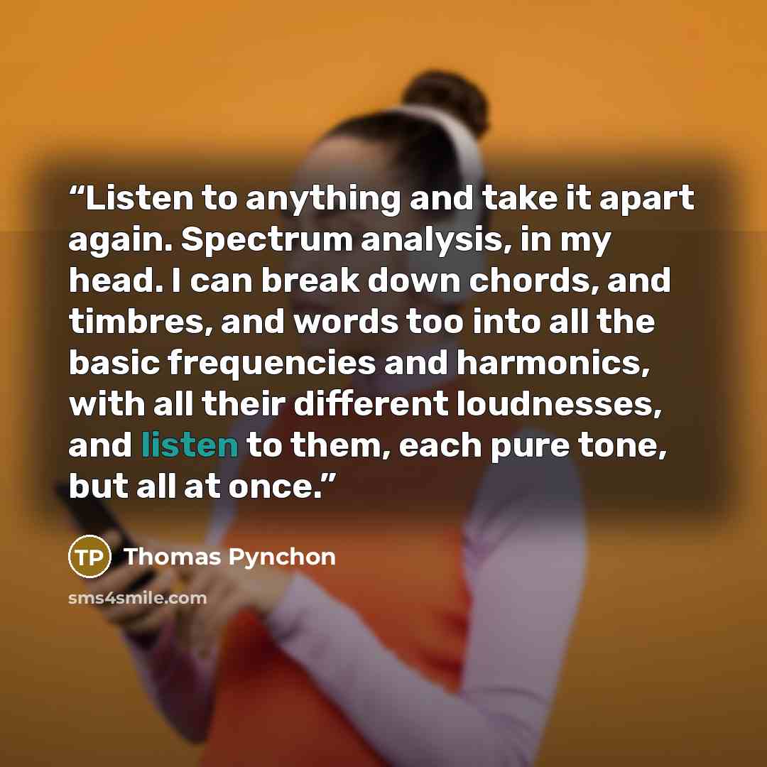 “Listen to anything and take it apart again. Spectrum analysis, in my head. I can break down chords, and timbres, and words too into all the basic frequencies and harmonics, with all their different loudnesses, and listen to them, each pure tone, but all at once.” quote by Thomas Pynchon