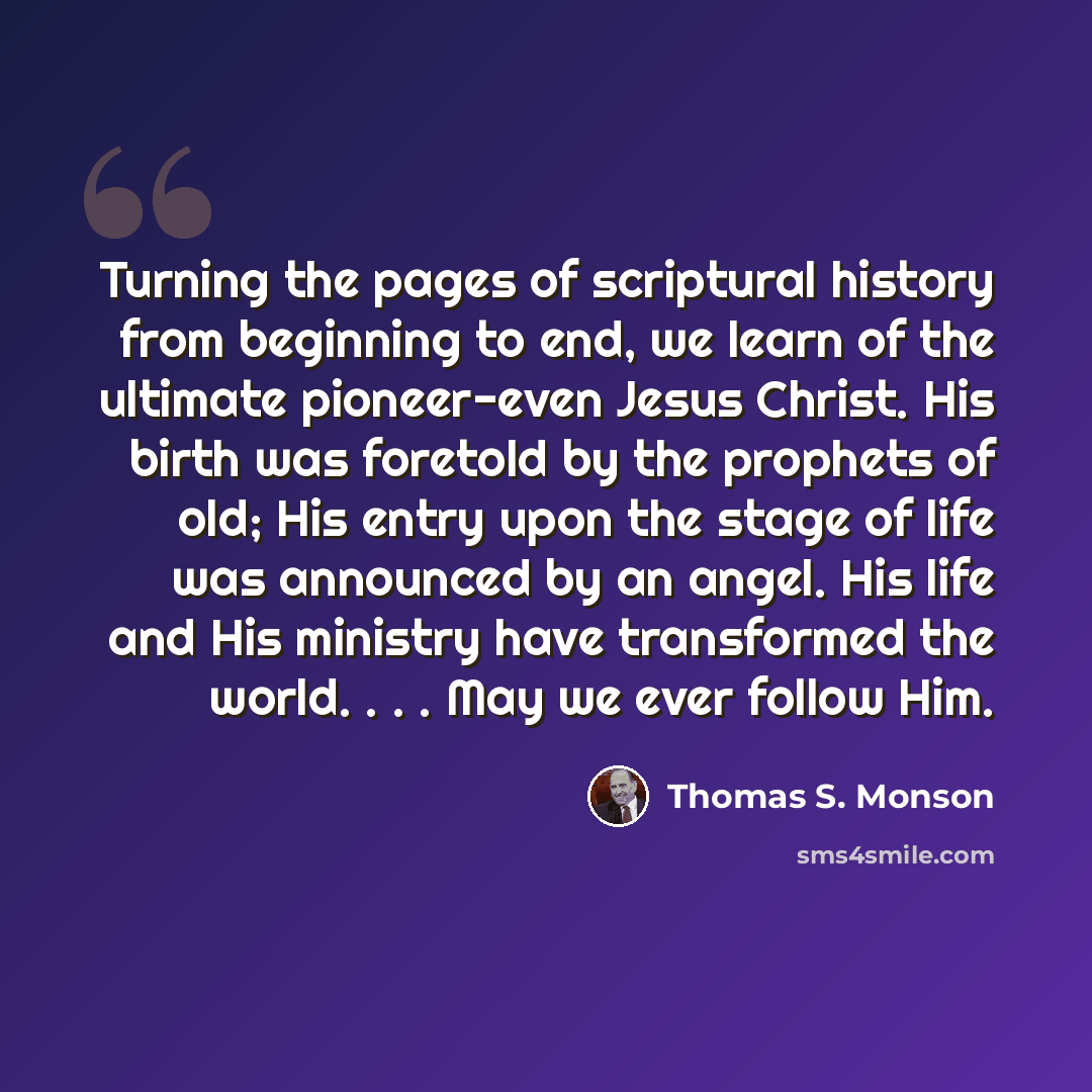 “Turning the pages of scriptural history from beginning to end, we learn of the ultimate pioneer-even Jesus Christ. His birth was foretold by the prophets of old; His entry upon the stage of life was announced by an angel. His life and His ministry have transformed the world. . . . May we ever…” quote by Thomas S. Monson