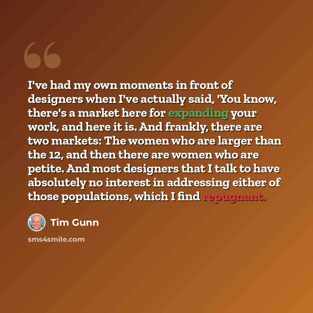 “I've had my own moments in front of designers when I've actually said, 'You know, there's a market here for expanding your work, and here it is. And frankly, there are two markets: The women who are larger than the 12, and then there are women who are petite. And most designers that I talk to have…” quote by Tim Gunn