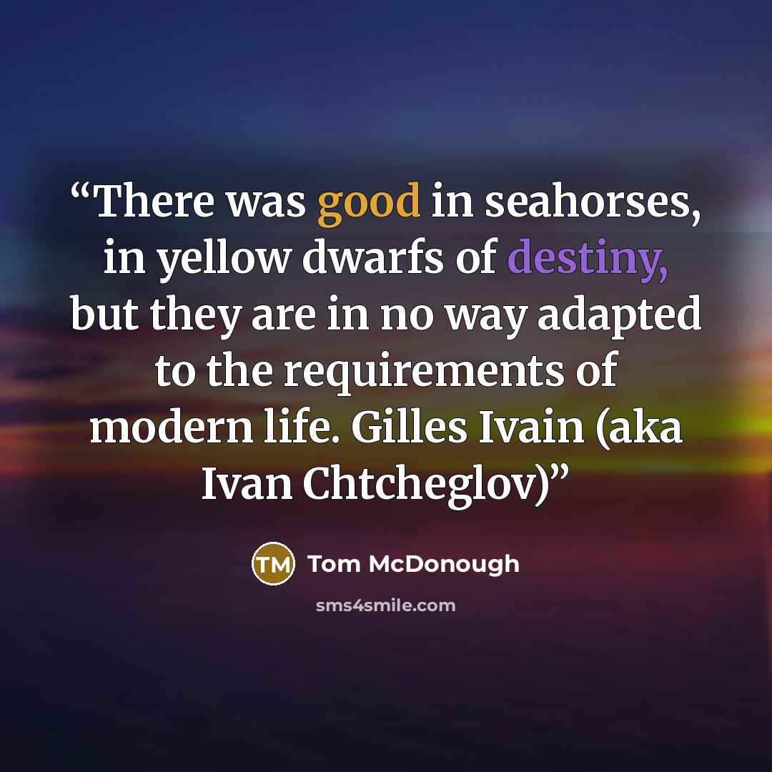 “There was good in seahorses, in yellow dwarfs of destiny, but they are in no way adapted to the requirements of modern life. Gilles Ivain (aka Ivan Chtcheglov)” quote by Tom McDonough