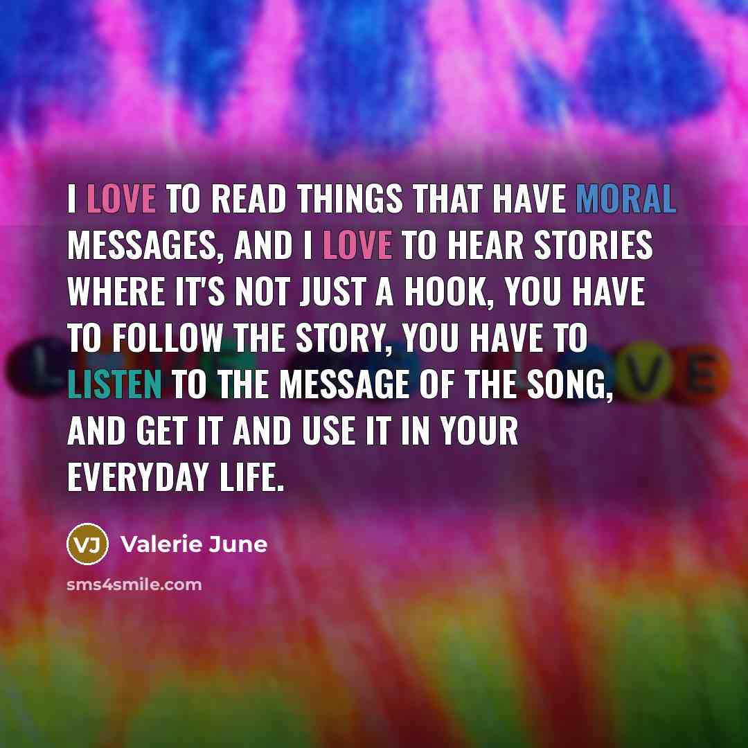 “I love to read things that have moral messages, and I love to hear stories where it's not just a hook, you have to follow the story, you have to listen to the message of the song, and get it and use it in your everyday life.” quote by Valerie June