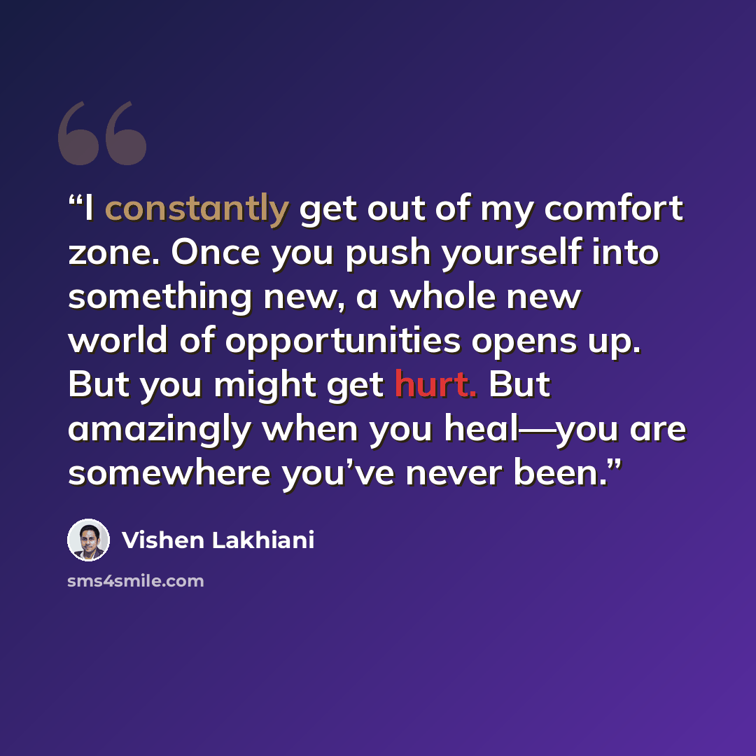 “I constantly get out of my comfort zone. Once you push yourself into something new, a whole new world of opportunities opens up. But you might get hurt. But amazingly when you heal—you are somewhere you’ve never been.” quote by Vishen Lakhiani