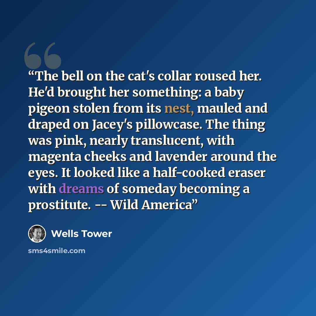 “The bell on the cat's collar roused her. He'd brought her something: a baby pigeon stolen from its nest, mauled and draped on Jacey's pillowcase. The thing was pink, nearly translucent, with magenta cheeks and lavender around the eyes. It looked like a half-cooked eraser with dreams of someday…” quote by Wells Tower