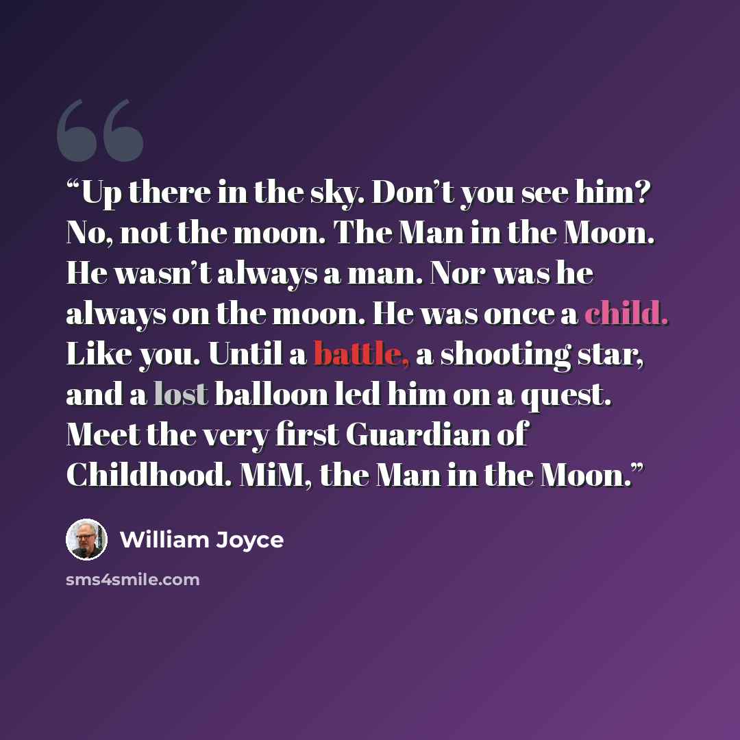 “Up there in the sky. Don’t you see him? No, not the moon. The Man in the Moon. He wasn’t always a man. Nor was he always on the moon. He was once a child. Like you. Until a battle, a shooting star, and a lost balloon led him on a quest. Meet the very first Guardian of Childhood. MiM, the Man in…” quote by William Joyce