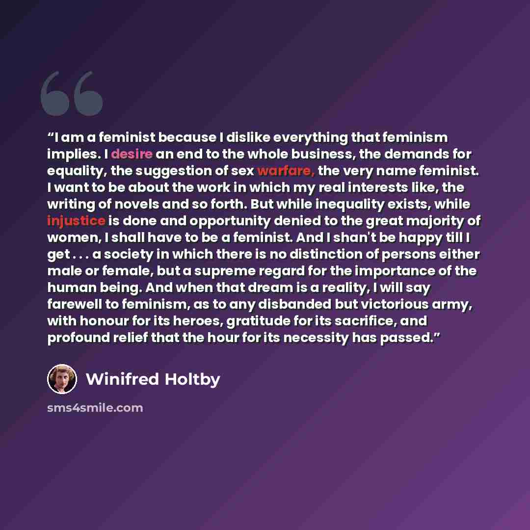 “I am a feminist because I dislike everything that feminism implies. I desire an end to the whole business, the demands for equality, the suggestion of sex warfare, the very name feminist. I want to be about the work in which my real interests like, the writing of novels and so forth. But while…” quote by Winifred Holtby