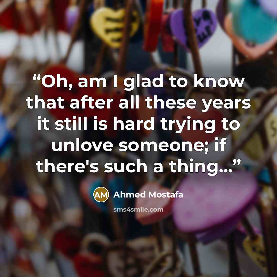 “Oh, am I glad to know that after all these years it still is hard trying to unlove someone; if there's such a thing...” quote by Ahmed Mostafa