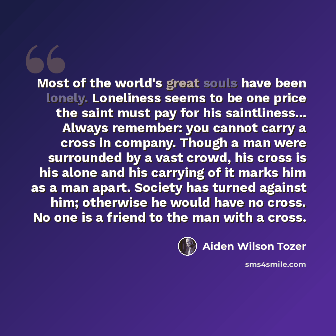 “Most of the world's great souls have been lonely. Loneliness seems to be one price the saint must pay for his saintliness... Always remember: you cannot carry a cross in company. Though a man were surrounded by a vast crowd, his cross is his alone and his carrying of it marks him as a man apart…” quote by Aiden Wilson Tozer