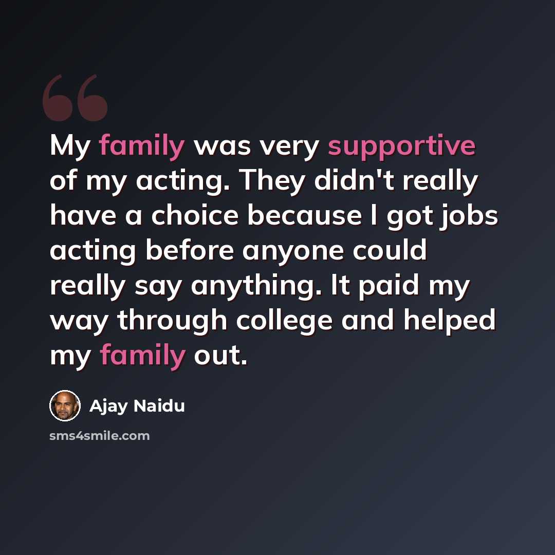 “My family was very supportive of my acting. They didn't really have a choice because I got jobs acting before anyone could really say anything. It paid my way through college and helped my family out.” quote by Ajay Naidu