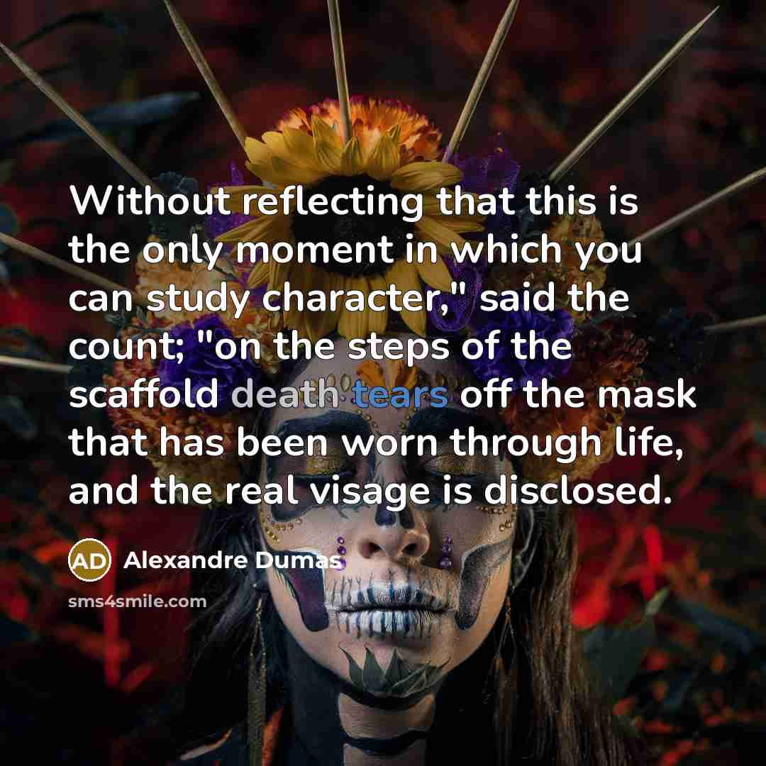 “Without reflecting that this is the only moment in which you can study character," said the count; "on the steps of the scaffold death tears off the mask that has been worn through life, and the real visage is disclosed.” quote by Alexandre Dumas