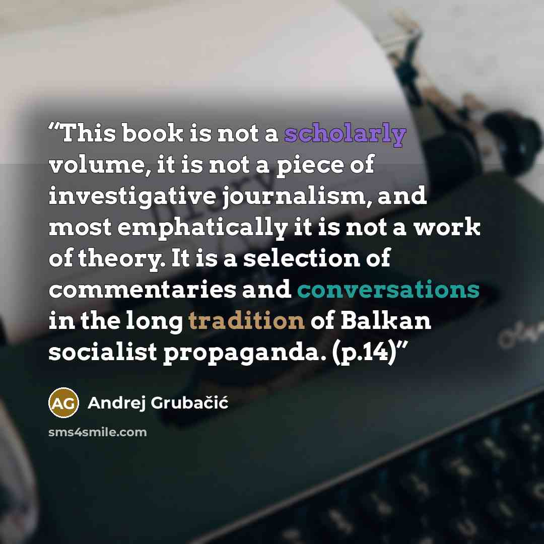 “This book is not a scholarly volume, it is not a piece of investigative journalism, and most emphatically it is not a work of theory. It is a selection of commentaries and conversations in the long tradition of Balkan socialist propaganda. (p.14)” quote by Andrej Grubačić