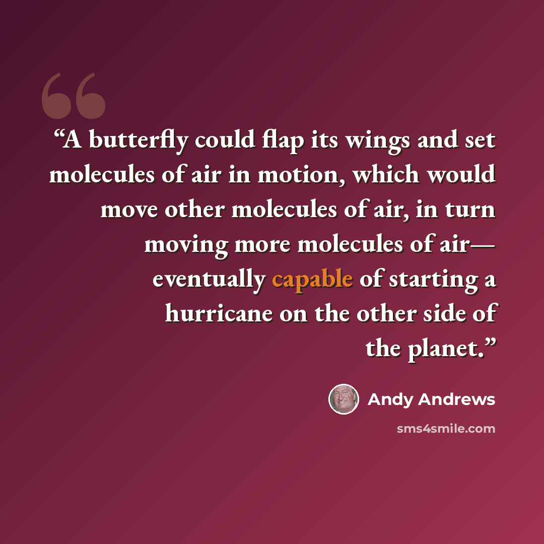 “A butterfly could flap its wings and set molecules of air in motion, which would move other molecules of air, in turn moving more molecules of air— eventually capable of starting a hurricane on the other side of the planet.” quote by Andy Andrews