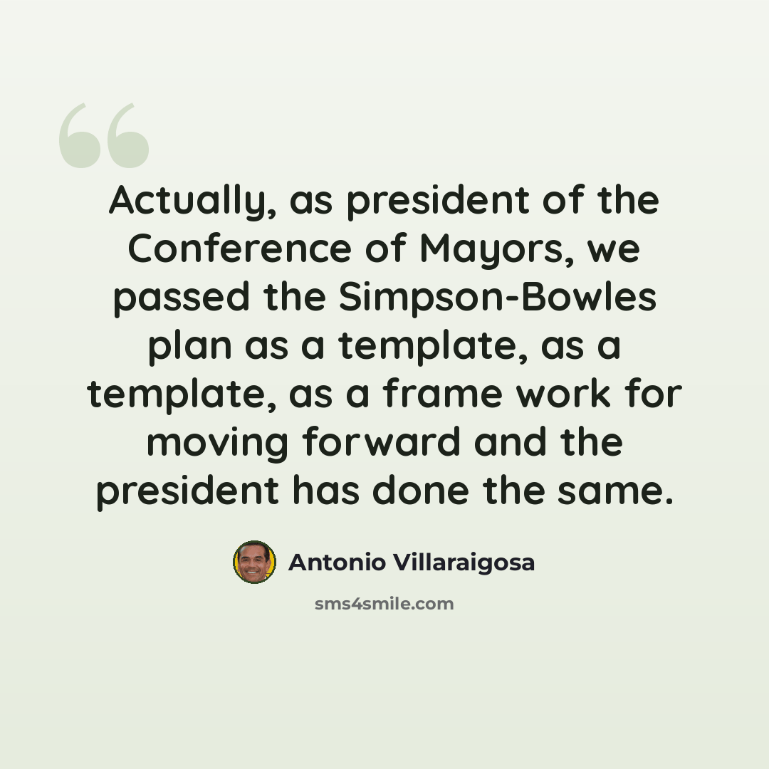 “Actually, as president of the Conference of Mayors, we passed the Simpson-Bowles plan as a template, as a template, as a frame work for moving forward and the president has done the same.” quote by Antonio Villaraigosa