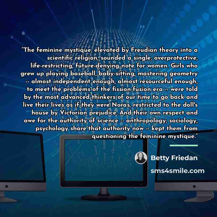 “The feminine mystique, elevated by Freudian theory into a scientific religion, sounded a single, overprotective, life-restricting, future-denying note for women. Girls who grew up playing baseball, baby-sitting, mastering geometry -- almost independent enough, almost resourceful enough, to meet…” quote by Betty Friedan
