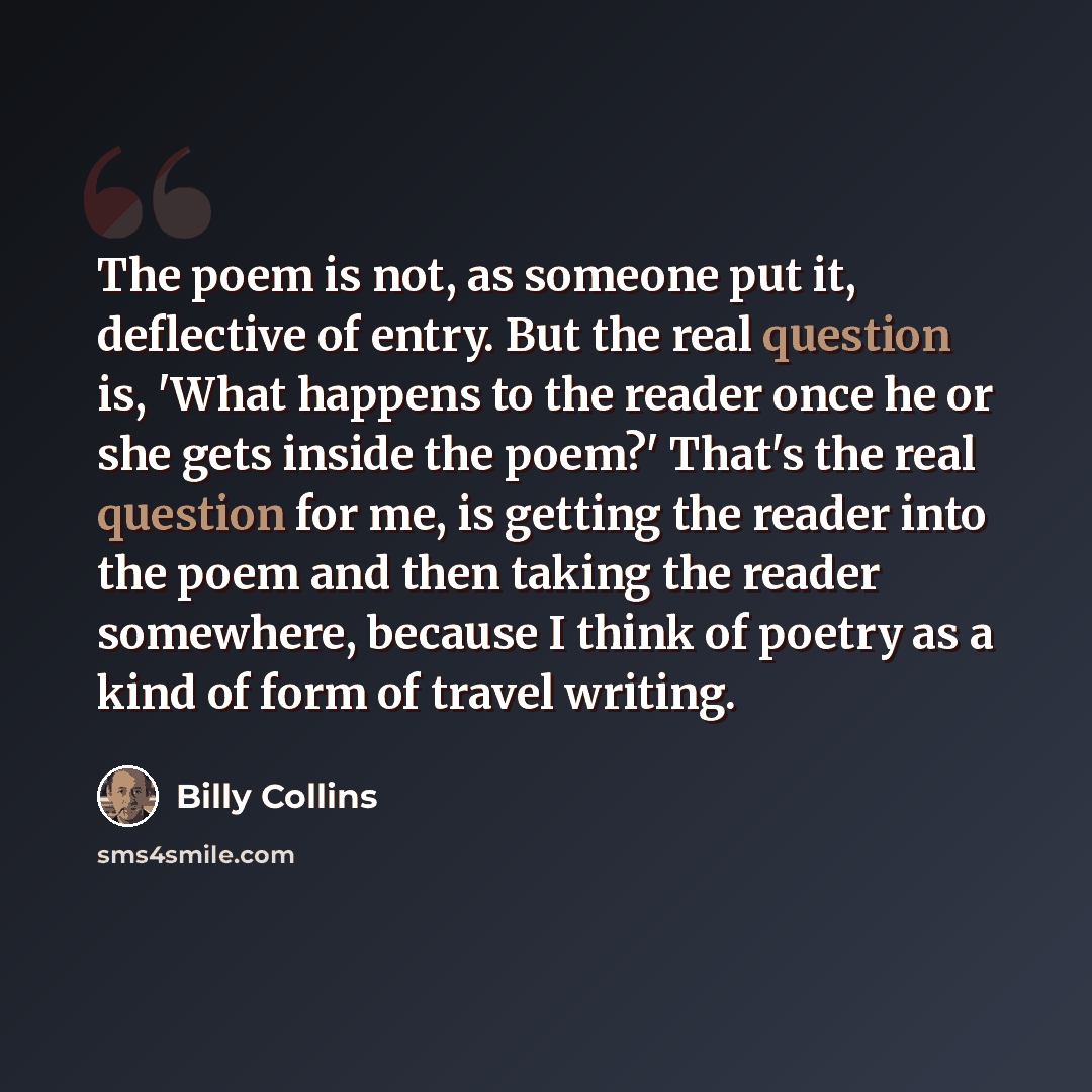 “The poem is not, as someone put it, deflective of entry. But the real question is, 'What happens to the reader once he or she gets inside the poem?' That's the real question for me, is getting the reader into the poem and then taking the reader somewhere, because I think of poetry as a kind of…” quote by Billy Collins