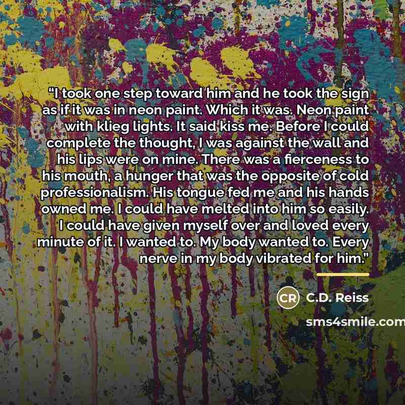 “I took one step toward him and he took the sign as if it was in neon paint. Which it was. Neon paint with klieg lights. It said kiss me. Before I could complete the thought, I was against the wall and his lips were on mine. There was a fierceness to his mouth, a hunger that was the opposite of…” quote by C.D. Reiss