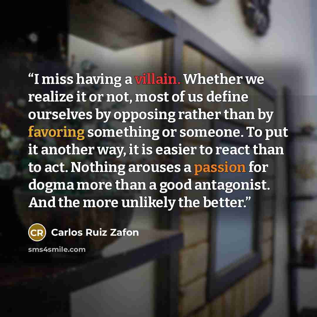 “I miss having a villain. Whether we realize it or not, most of us define ourselves by opposing rather than by favoring something or someone. To put it another way, it is easier to react than to act. Nothing arouses a passion for dogma more than a good antagonist. And the more unlikely the better.” quote by Carlos Ruiz Zafón