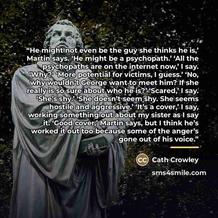 “He might not even be the guy she thinks he is,’ Martin says. ‘He might be a psychopath.’ ‘All the psychopaths are on the internet now,’ I say. ‘Why?’ ‘More potential for victims, I guess.’ ‘No, why wouldn’t George want to meet him? If she really is so sure about who he is?’ ‘Scared,’ I say. ‘She’s…” quote by Cath Crowley