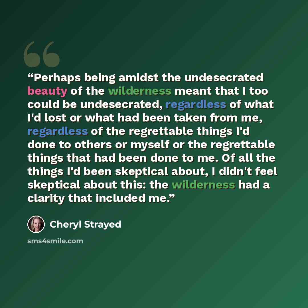 “Perhaps being amidst the undesecrated beauty of the wilderness meant that I too could be undesecrated, regardless of what I'd lost or what had been taken from me, regardless of the regrettable things I'd done to others or myself or the regrettable things that had been done to me. Of all the things…” quote by Cheryl Strayed