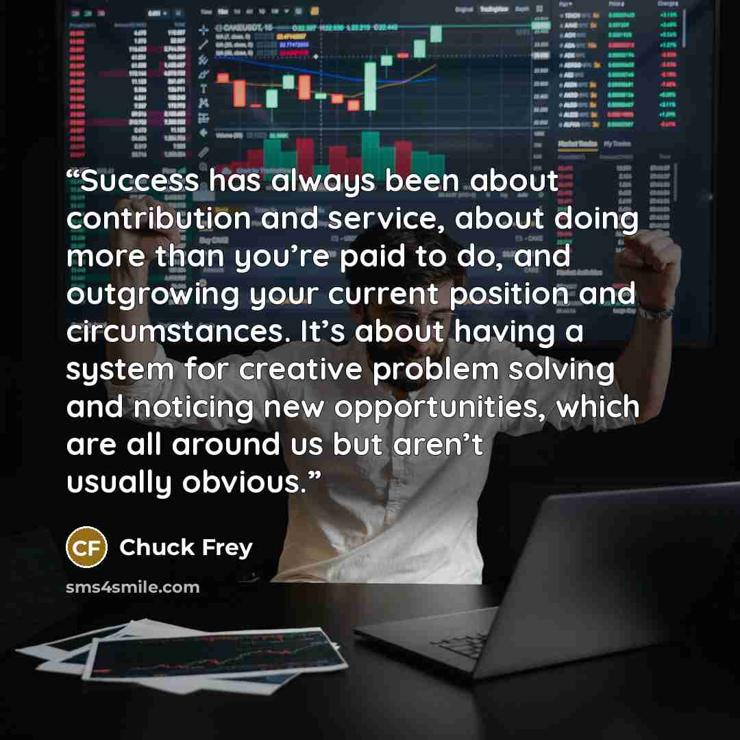 “Success has always been about contribution and service, about doing more than you’re paid to do, and outgrowing your current position and circumstances. It’s about having a system for creative problem solving and noticing new opportunities, which are all around us but aren’t usually obvious.” quote by Chuck Frey