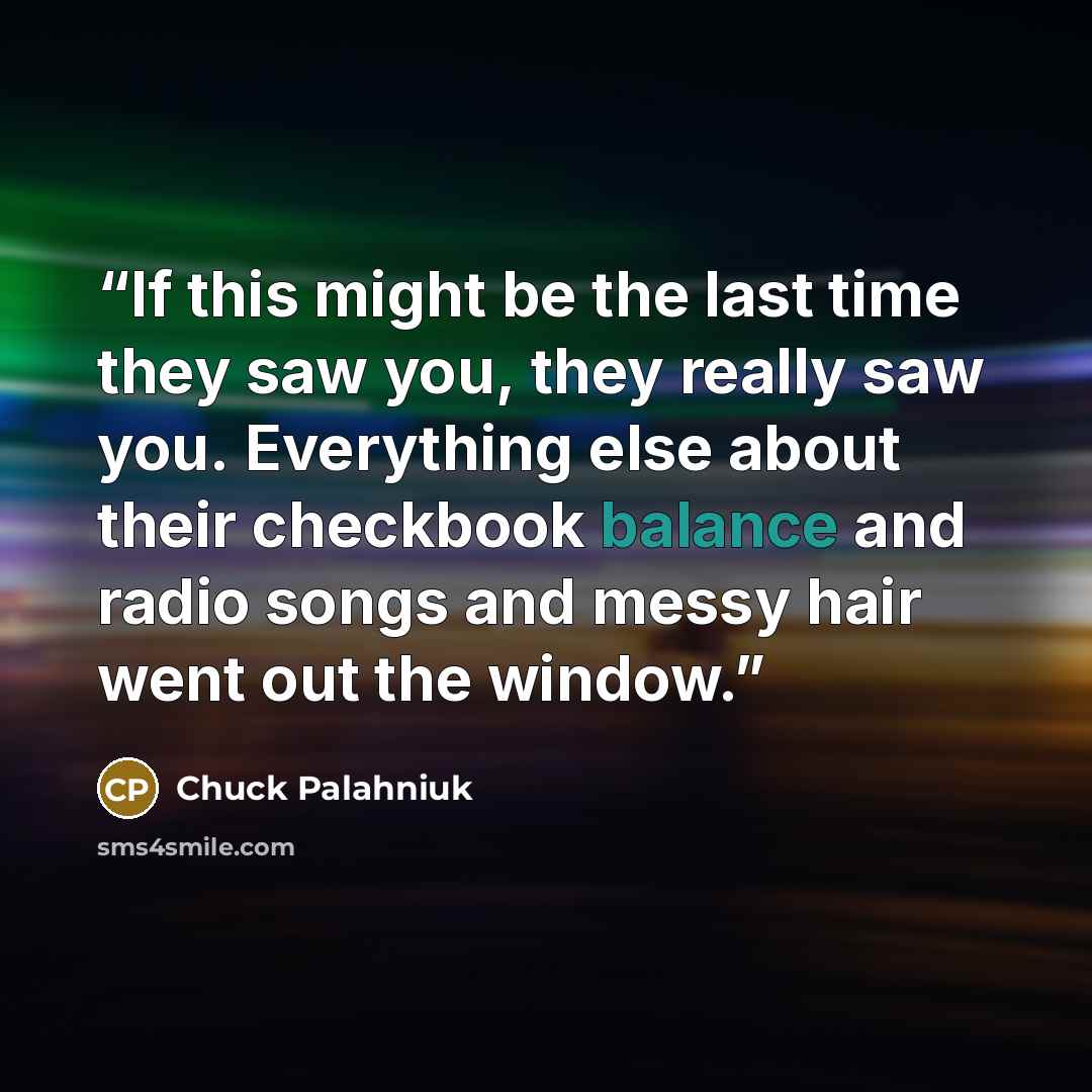 “If this might be the last time they saw you, they really saw you. Everything else about their checkbook balance and radio songs and messy hair went out the window.” quote by Chuck Palahniuk