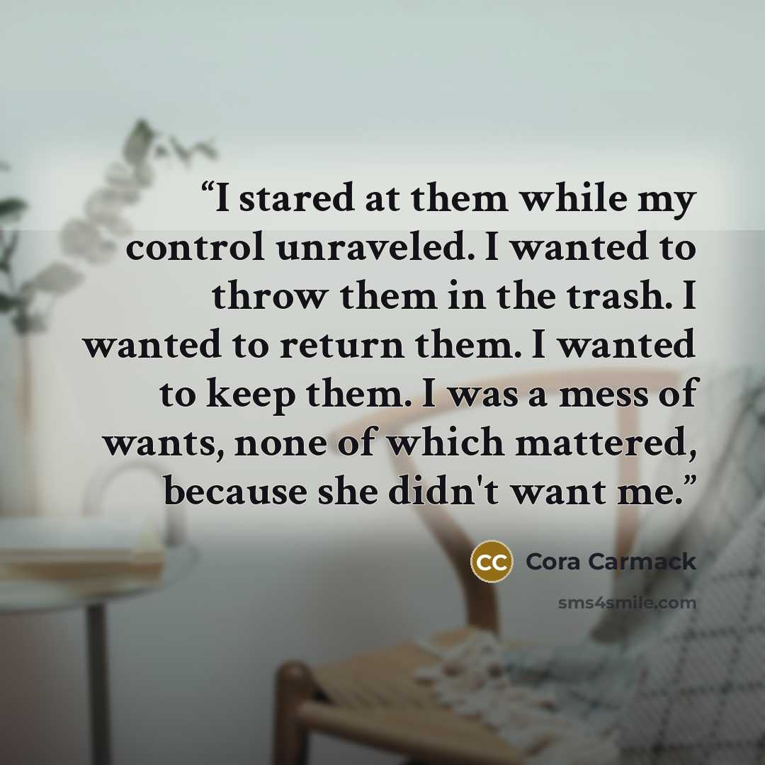 “I stared at them while my control unraveled. I wanted to throw them in the trash. I wanted to return them. I wanted to keep them. I was a mess of wants, none of which mattered, because she didn't want me.” quote by Cora Carmack