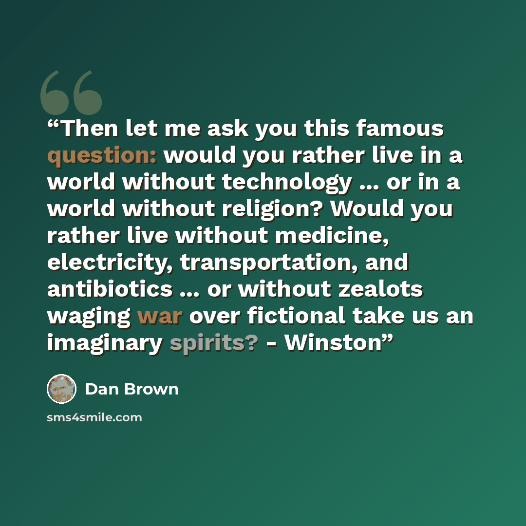 “Then let me ask you this famous question: would you rather live in a world without technology ... or in a world without religion? Would you rather live without medicine, electricity, transportation, and antibiotics ... or without zealots waging war over fictional take us an imaginary spirits?…” quote by Dan Brown