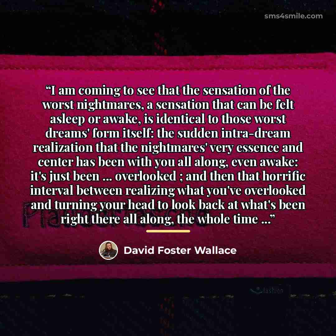 “I am coming to see that the sensation of the worst nightmares, a sensation that can be felt asleep or awake, is identical to those worst dreams' form itself: the sudden intra-dream realization that the nightmares' very essence and center has been with you all along, even awake: it's just been…” quote by David Foster Wallace