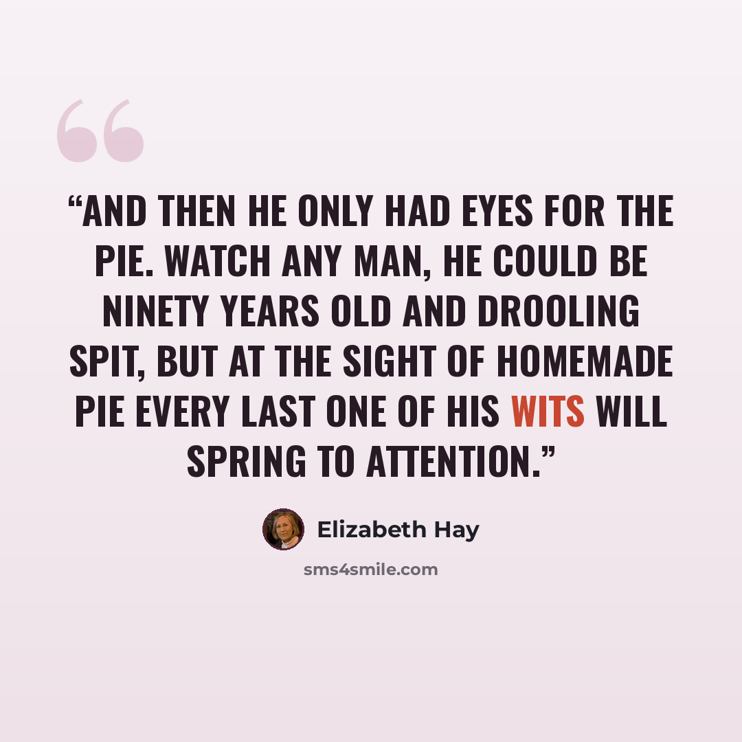 “And then he only had eyes for the pie. Watch any man, he could be ninety years old and drooling spit, but at the sight of homemade pie every last one of his wits will spring to attention.” quote by Elizabeth Hay