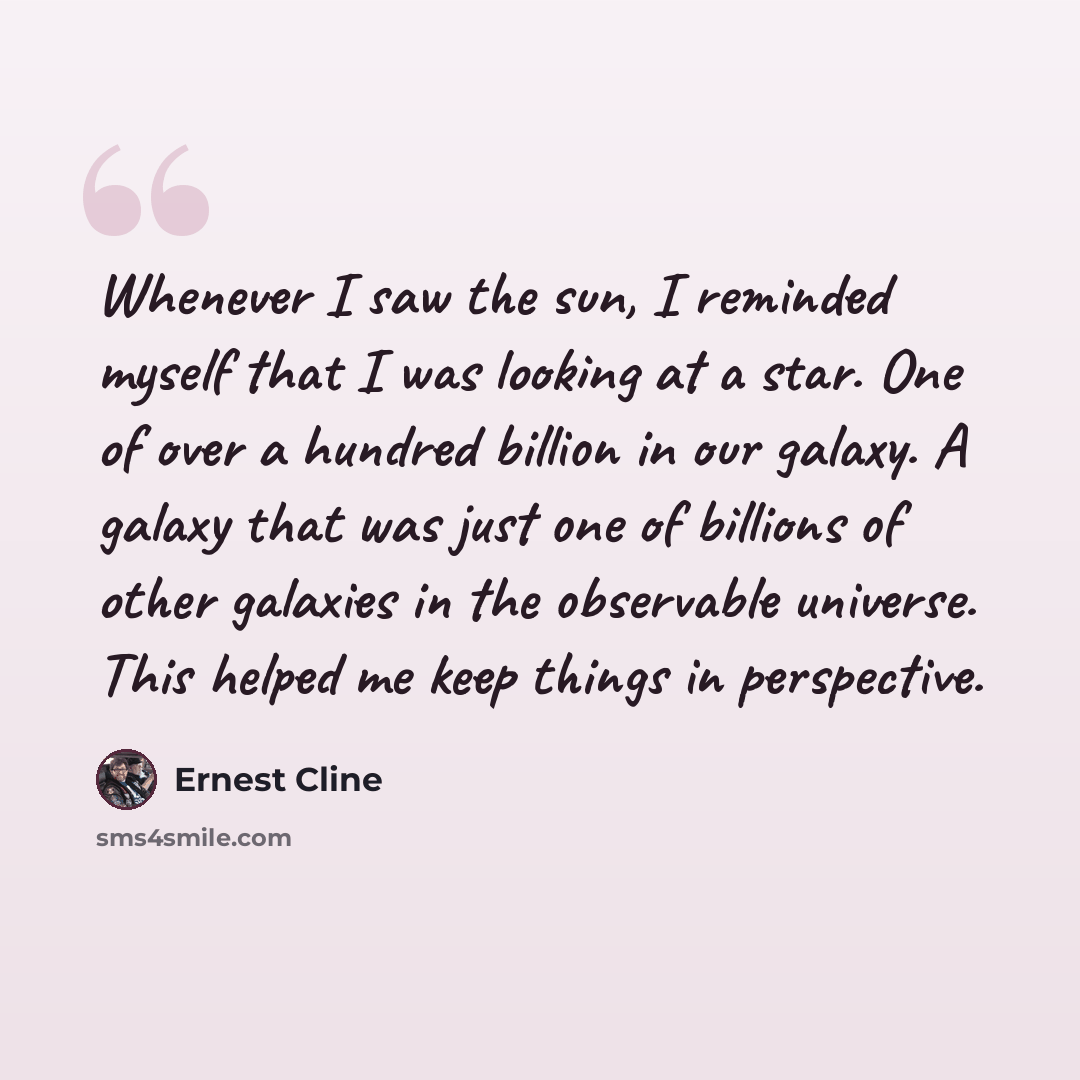 “Whenever I saw the sun, I reminded myself that I was looking at a star. One of over a hundred billion in our galaxy. A galaxy that was just one of billions of other galaxies in the observable universe. This helped me keep things in perspective.” quote by Ernest Cline