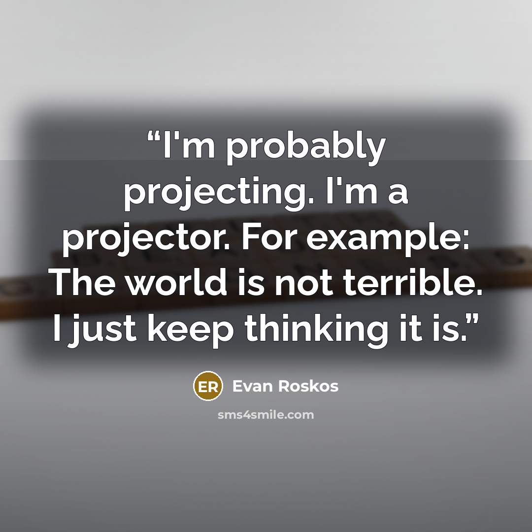 “I'm probably projecting. I'm a projector. For example: The world is not terrible. I just keep thinking it is.” quote by Evan Roskos