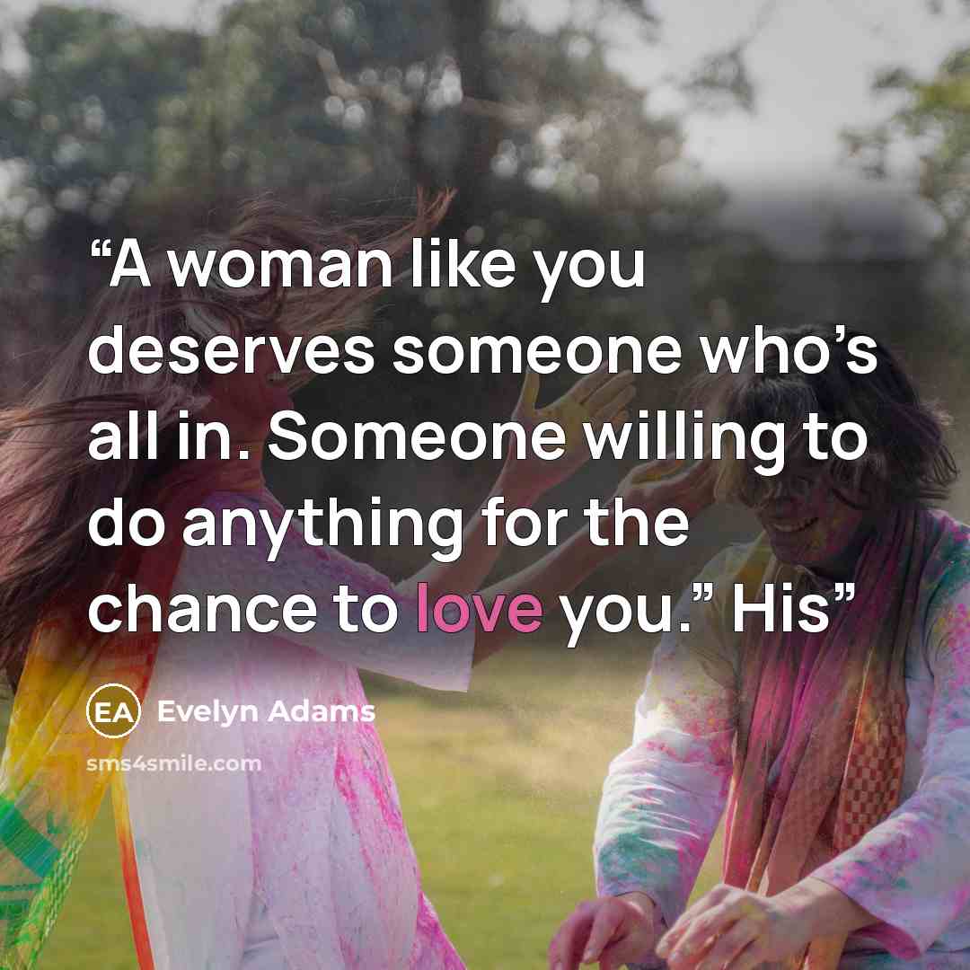 “A woman like you deserves someone who’s all in. Someone willing to do anything for the chance to love you.” His” quote by Evelyn Adams