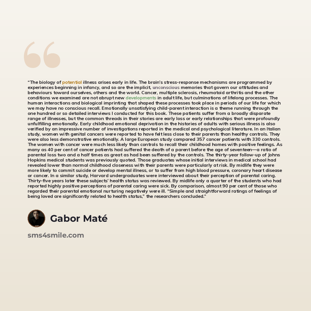 “The biology of potential illness arises early in life. The brain’s stress-response mechanisms are programmed by experiences beginning in infancy, and so are the implicit, unconscious memories that govern our attitudes and behaviours toward ourselves, others and the world. Cancer, multiple…” quote by Gabor Maté