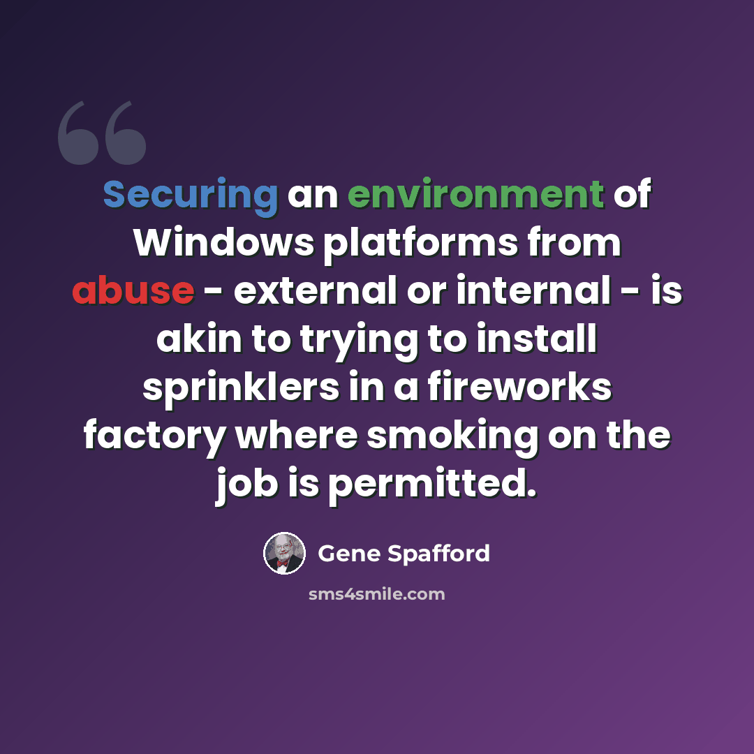 “Securing an environment of Windows platforms from abuse - external or internal - is akin to trying to install sprinklers in a fireworks factory where smoking on the job is permitted.” quote by Gene Spafford