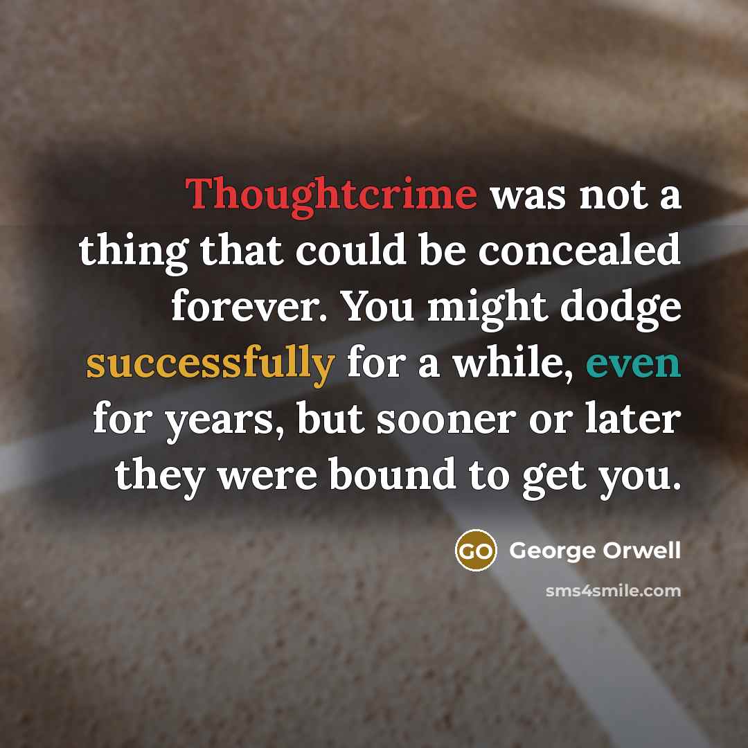 “Thoughtcrime was not a thing that could be concealed forever. You might dodge successfully for a while, even for years, but sooner or later they were bound to get you.” quote by George Orwell