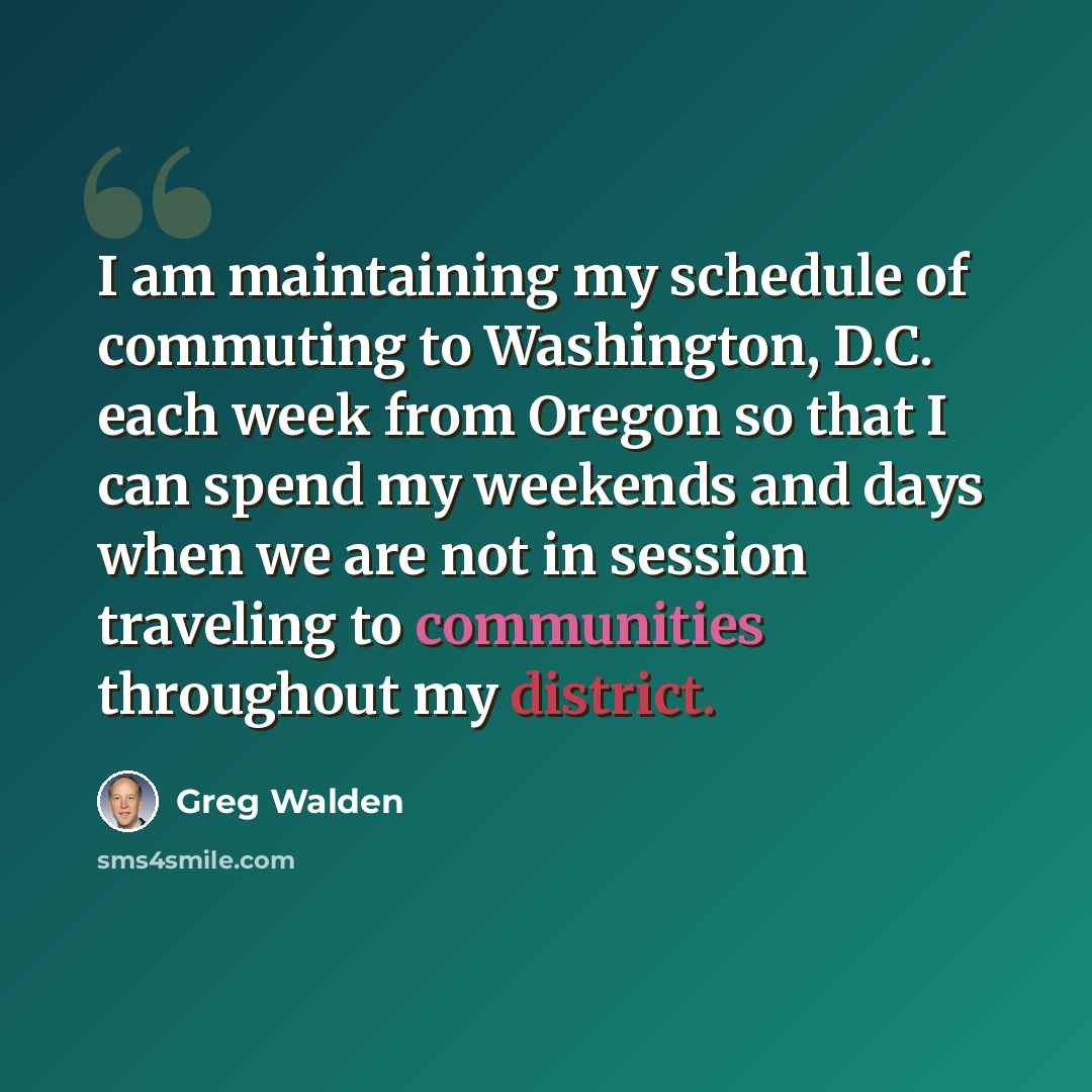 “I am maintaining my schedule of commuting to Washington, D.C. each week from Oregon so that I can spend my weekends and days when we are not in session traveling to communities throughout my district.” quote by Greg Walden