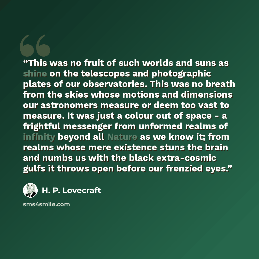 “This was no fruit of such worlds and suns as shine on the telescopes and photographic plates of our observatories. This was no breath from the skies whose motions and dimensions our astronomers measure or deem too vast to measure. It was just a colour out of space - a frightful messenger from…” quote by H. P. Lovecraft