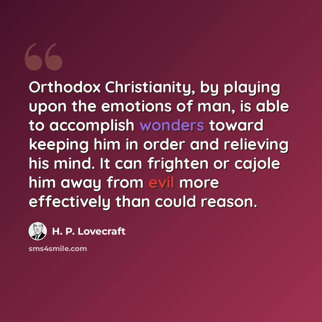 “Orthodox Christianity, by playing upon the emotions of man, is able to accomplish wonders toward keeping him in order and relieving his mind. It can frighten or cajole him away from evil more effectively than could reason.” quote by H. P. Lovecraft