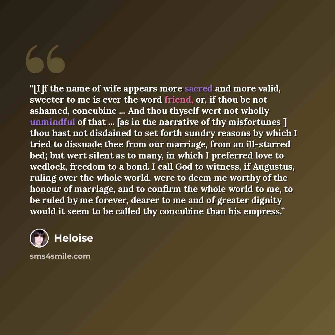 “[I]f the name of wife appears more sacred and more valid, sweeter to me is ever the word friend, or, if thou be not ashamed, concubine ... And thou thyself wert not wholly unmindful of that ... [as in the narrative of thy misfortunes ] thou hast not disdained to set forth sundry reasons by which I…” quote by Héloïse