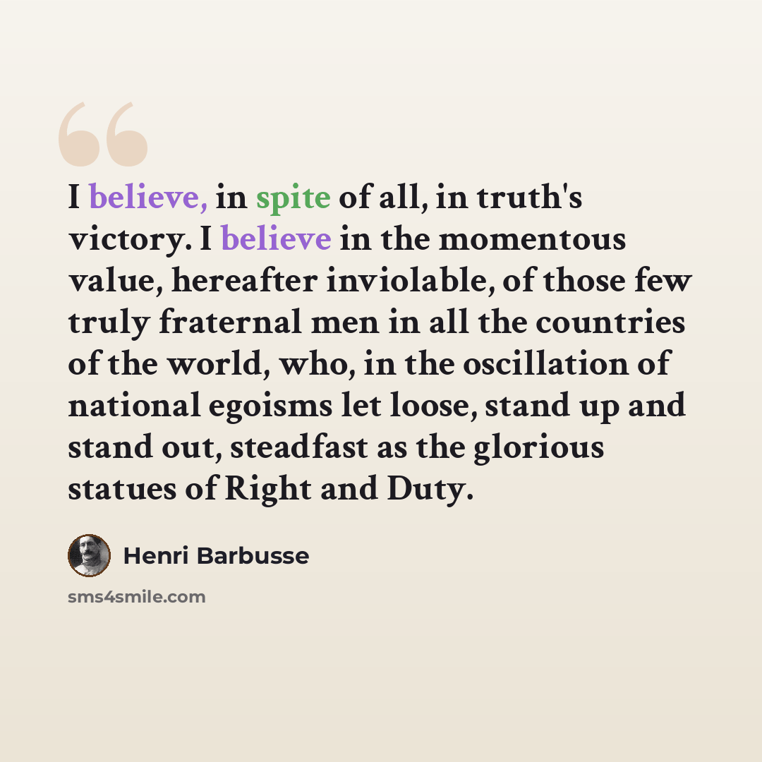 “I believe, in spite of all, in truth's victory. I believe in the momentous value, hereafter inviolable, of those few truly fraternal men in all the countries of the world, who, in the oscillation of national egoisms let loose, stand up and stand out, steadfast as the glorious statues of Right and…” quote by Henri Barbusse