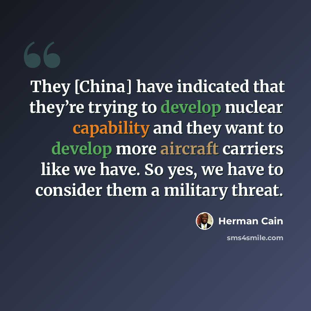 “They [China] have indicated that they’re trying to develop nuclear capability and they want to develop more aircraft carriers like we have. So yes, we have to consider them a military threat.” quote by Herman Cain