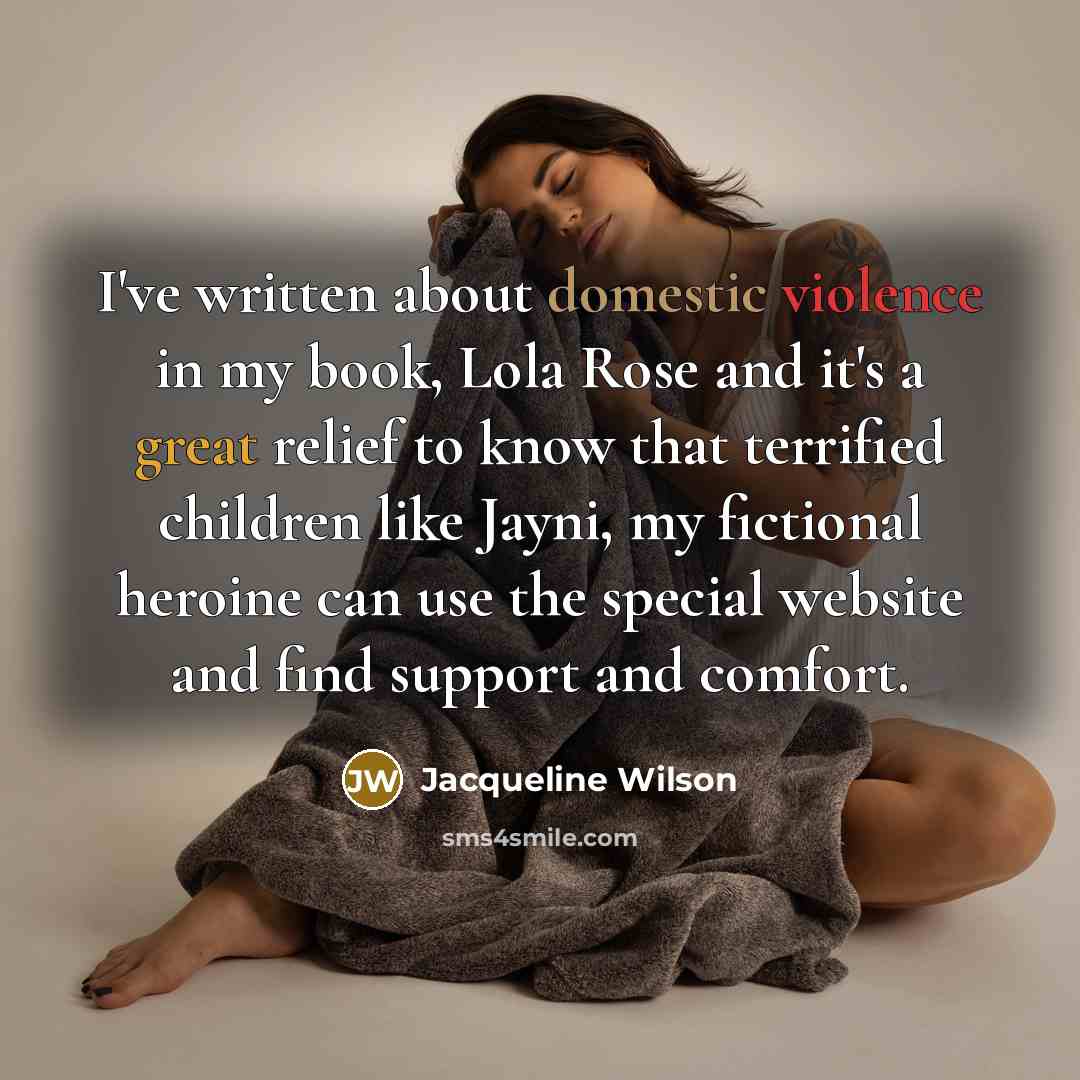 “I've written about domestic violence in my book, Lola Rose and it's a great relief to know that terrified children like Jayni, my fictional heroine can use the special website and find support and comfort.” quote by Jacqueline Wilson